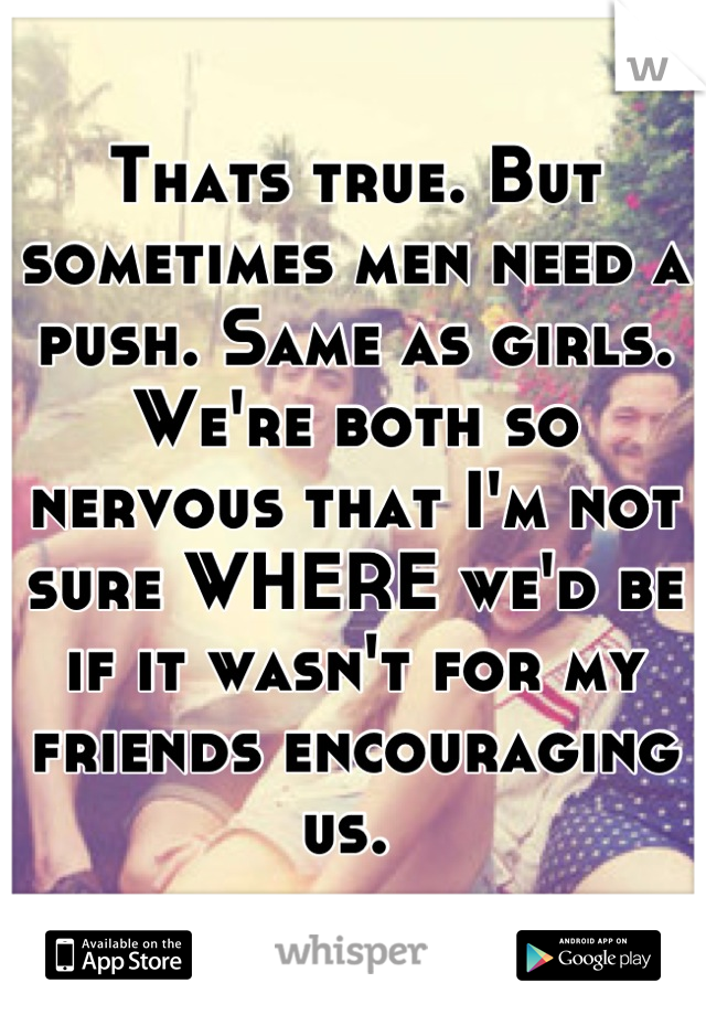 Thats true. But sometimes men need a push. Same as girls. We're both so nervous that I'm not sure WHERE we'd be if it wasn't for my friends encouraging us. 