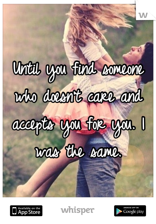 Until you find someone who doesn't care and accepts you for you. I was the same.