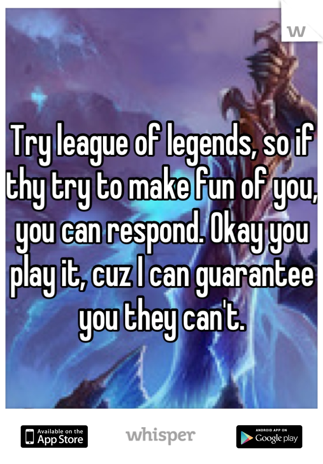 Try league of legends, so if thy try to make fun of you, you can respond. Okay you play it, cuz I can guarantee you they can't.
