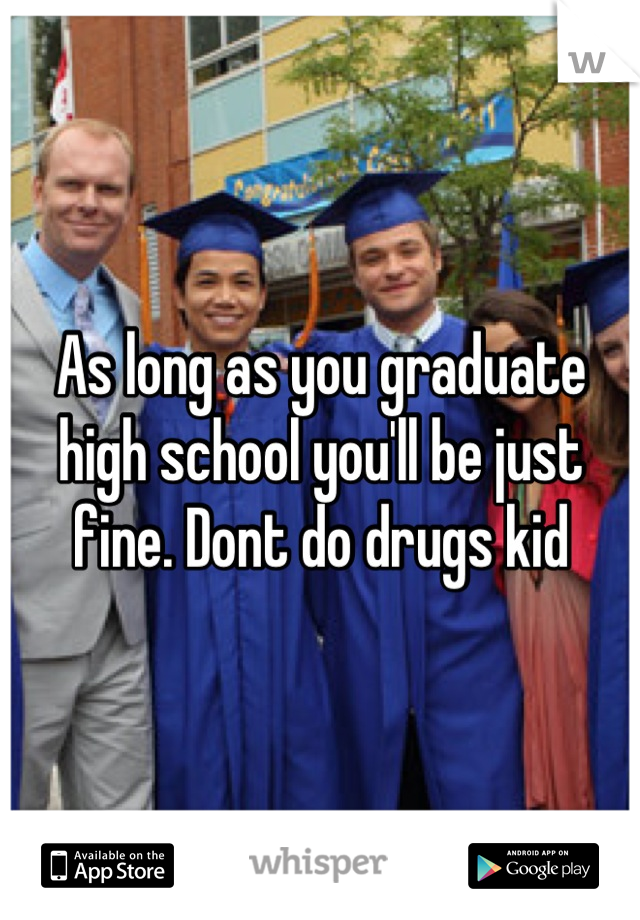 As long as you graduate high school you'll be just fine. Dont do drugs kid