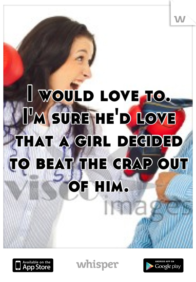 I would love to.
I'm sure he'd love that a girl decided to beat the crap out of him.