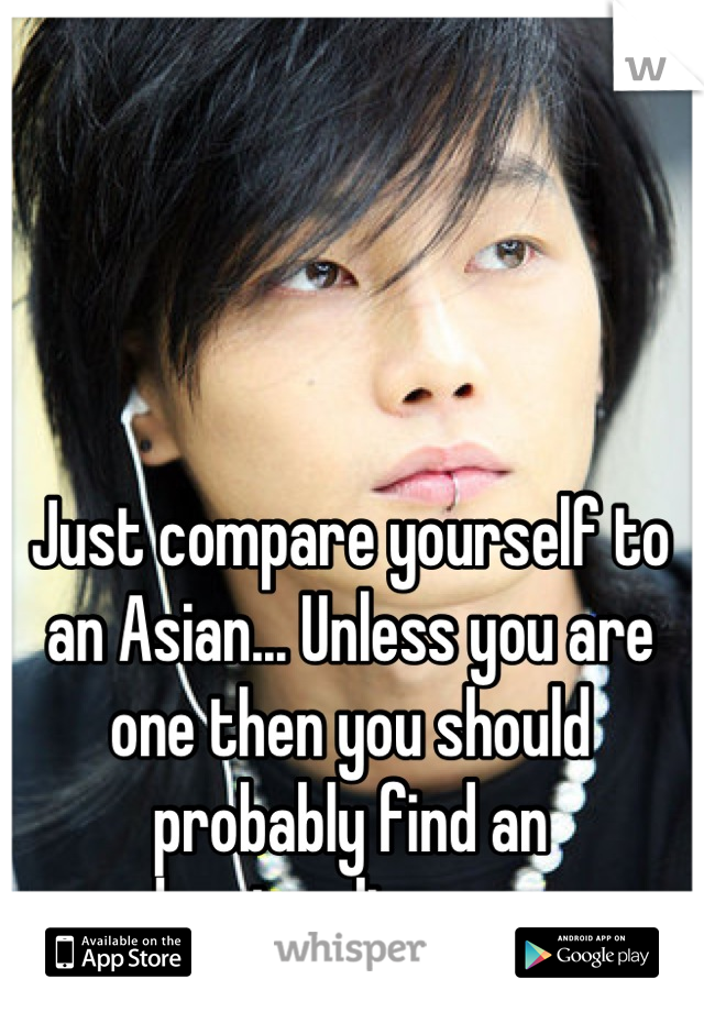 Just compare yourself to an Asian... Unless you are one then you should probably find an understanding person