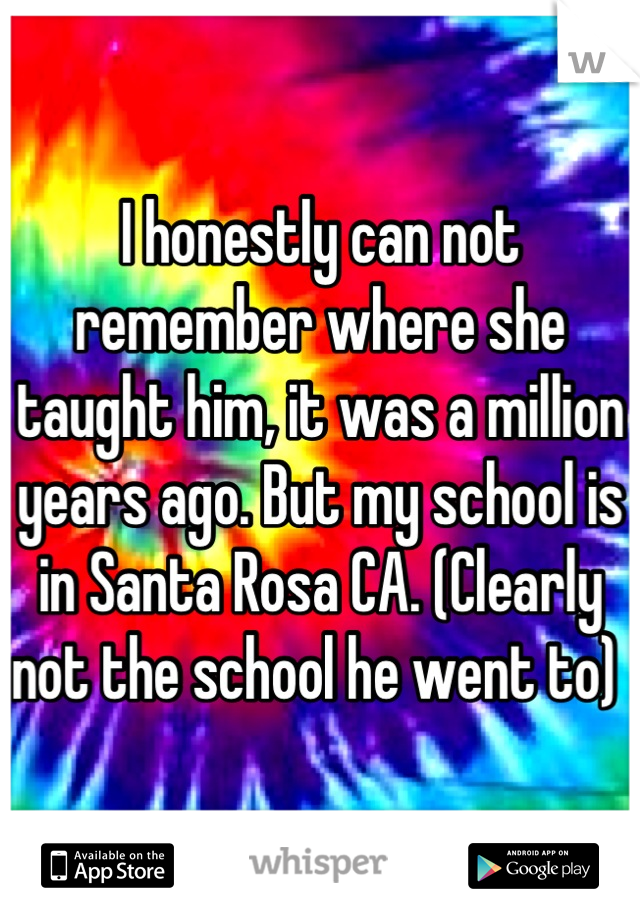 I honestly can not remember where she taught him, it was a million years ago. But my school is in Santa Rosa CA. (Clearly not the school he went to) 