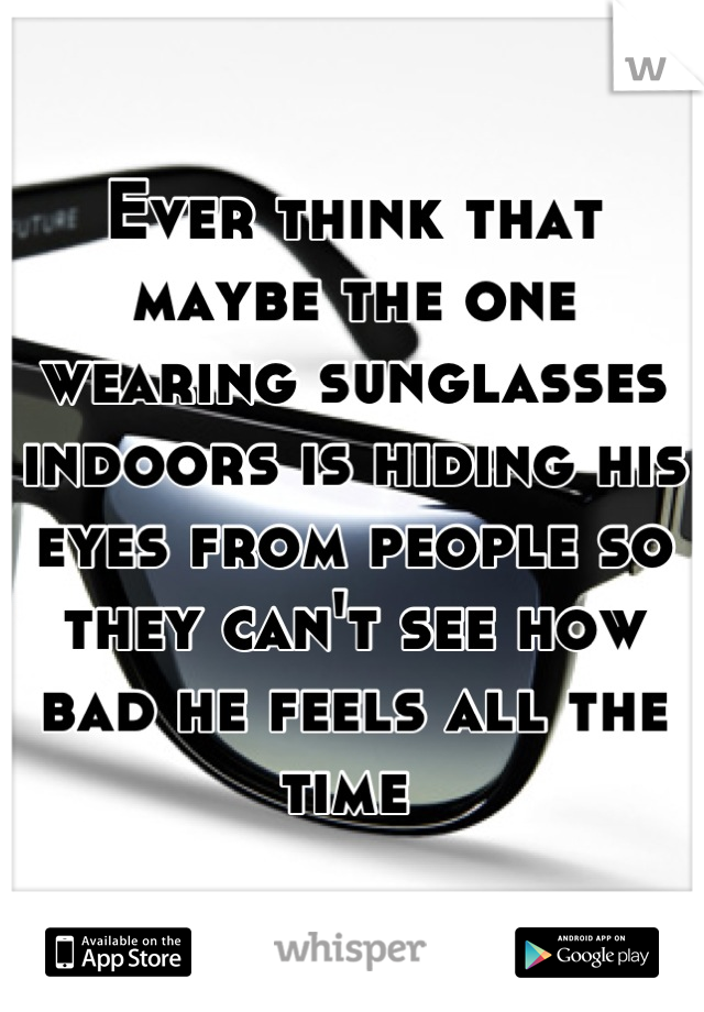 Ever think that maybe the one wearing sunglasses indoors is hiding his eyes from people so they can't see how bad he feels all the time 