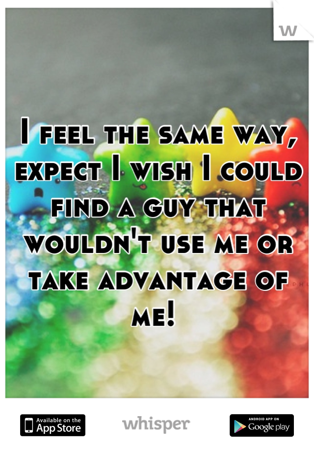 I feel the same way, expect I wish I could find a guy that wouldn't use me or take advantage of me! 