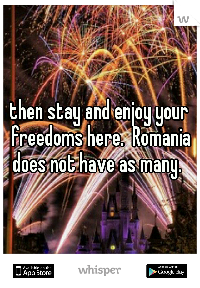 then stay and enjoy your freedoms here.  Romania does not have as many.  