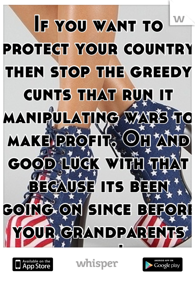 If you want to protect your country then stop the greedy cunts that run it manipulating wars to make profit. Oh and good luck with that because its been going on since before your grandparents lived!