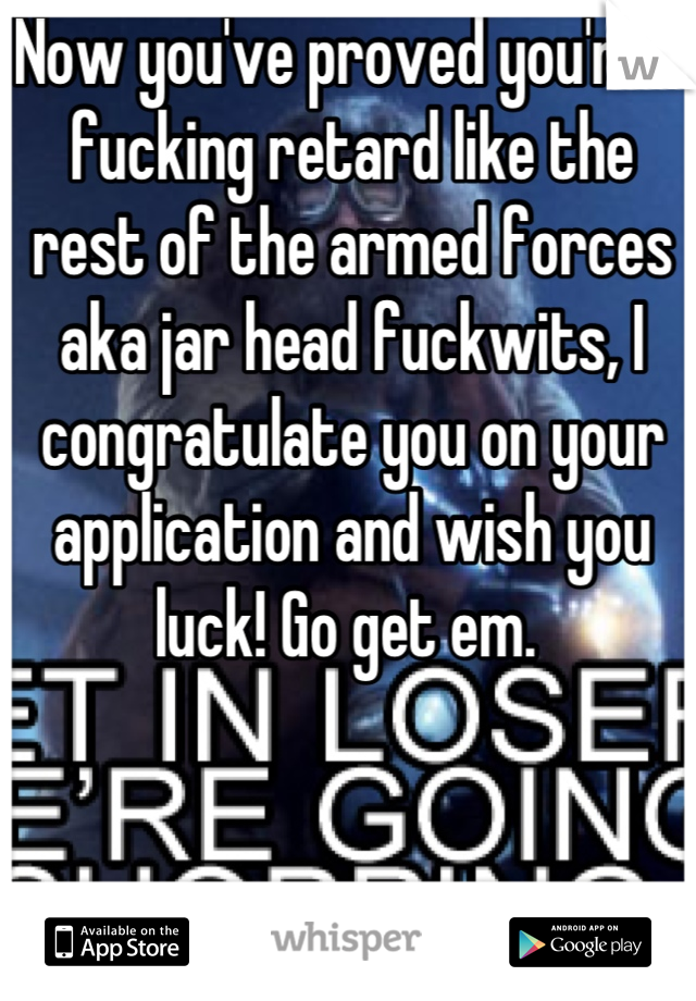 Now you've proved you're a fucking retard like the rest of the armed forces aka jar head fuckwits, I congratulate you on your application and wish you luck! Go get em. 