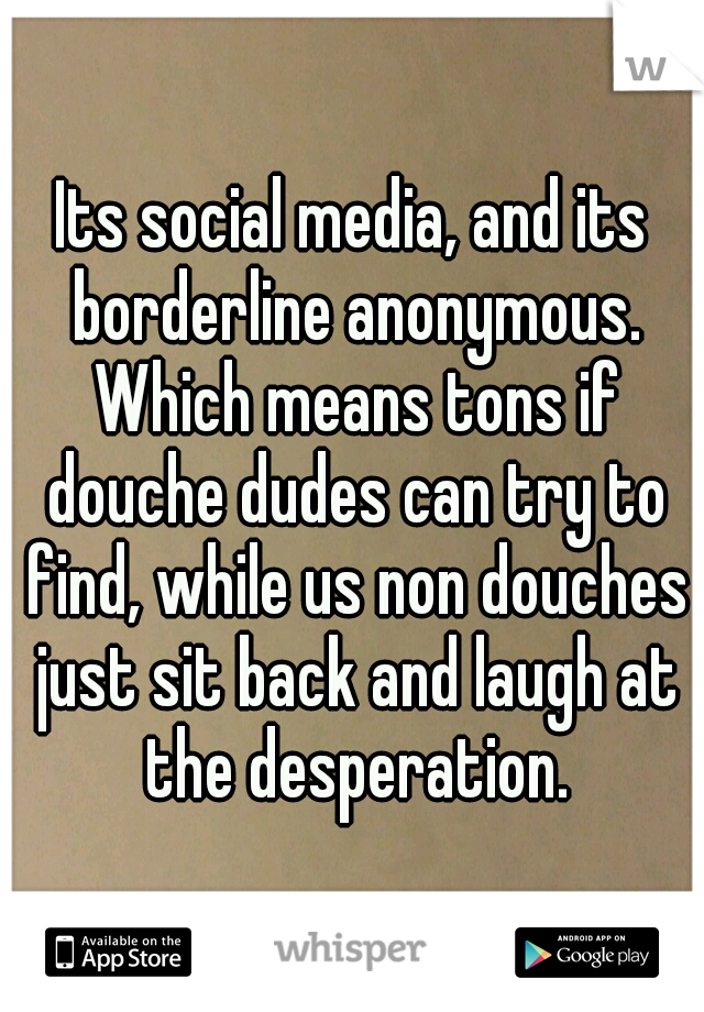 Its social media, and its borderline anonymous. Which means tons if douche dudes can try to find, while us non douches just sit back and laugh at the desperation.
