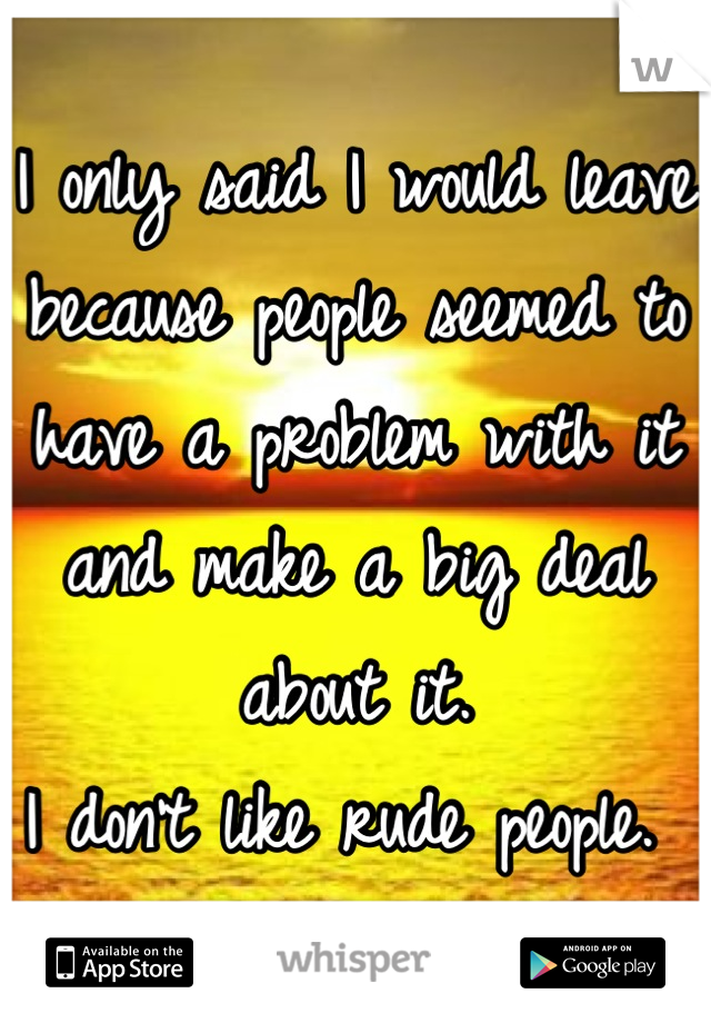 I only said I would leave because people seemed to have a problem with it and make a big deal about it.
I don't like rude people. 