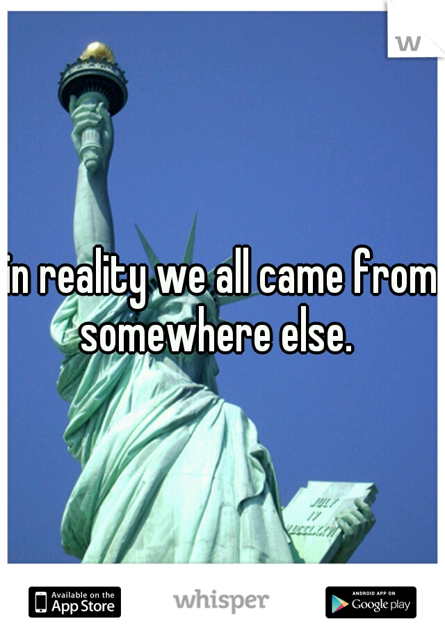 in reality we all came from somewhere else.  