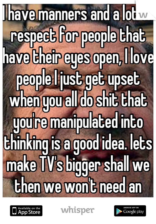I have manners and a lot of respect for people that have their eyes open, I love people I just get upset when you all do shit that you're manipulated into thinking is a good idea. lets make TV's bigger shall we then we won't need an original thought of our own ever again.