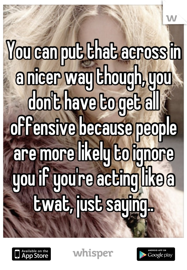 You can put that across in a nicer way though, you don't have to get all offensive because people are more likely to ignore you if you're acting like a twat, just saying..