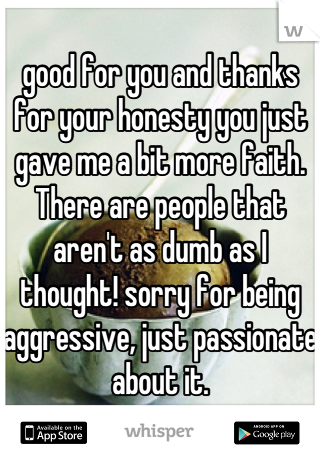 good for you and thanks for your honesty you just gave me a bit more faith.  There are people that aren't as dumb as I thought! sorry for being aggressive, just passionate about it.