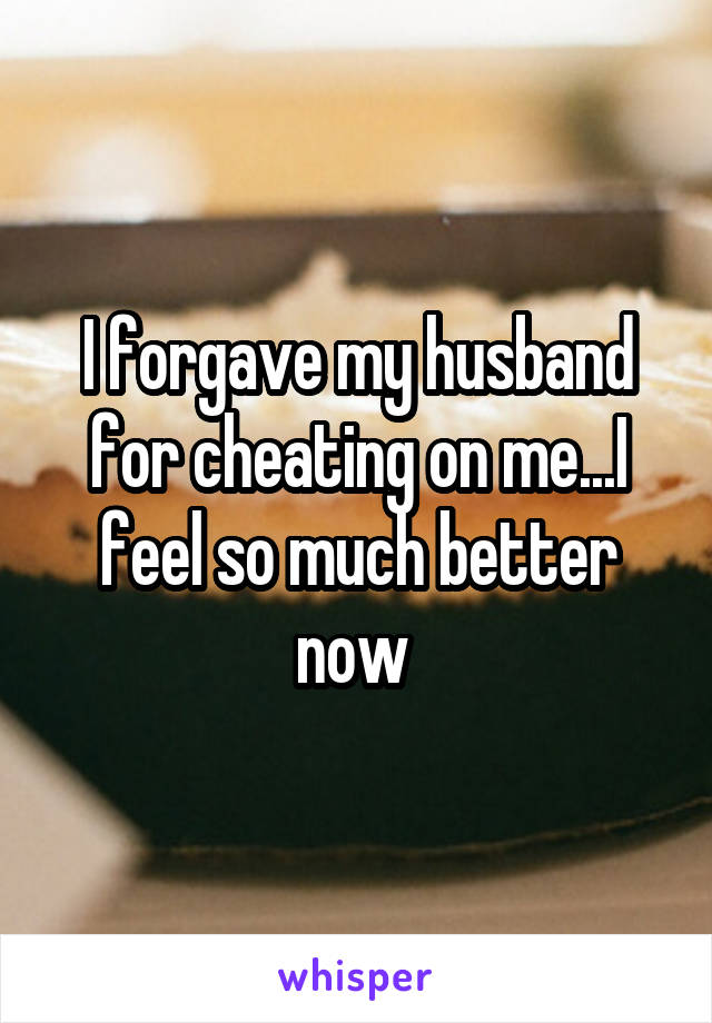 I forgave my husband for cheating on me...I feel so much better now 
