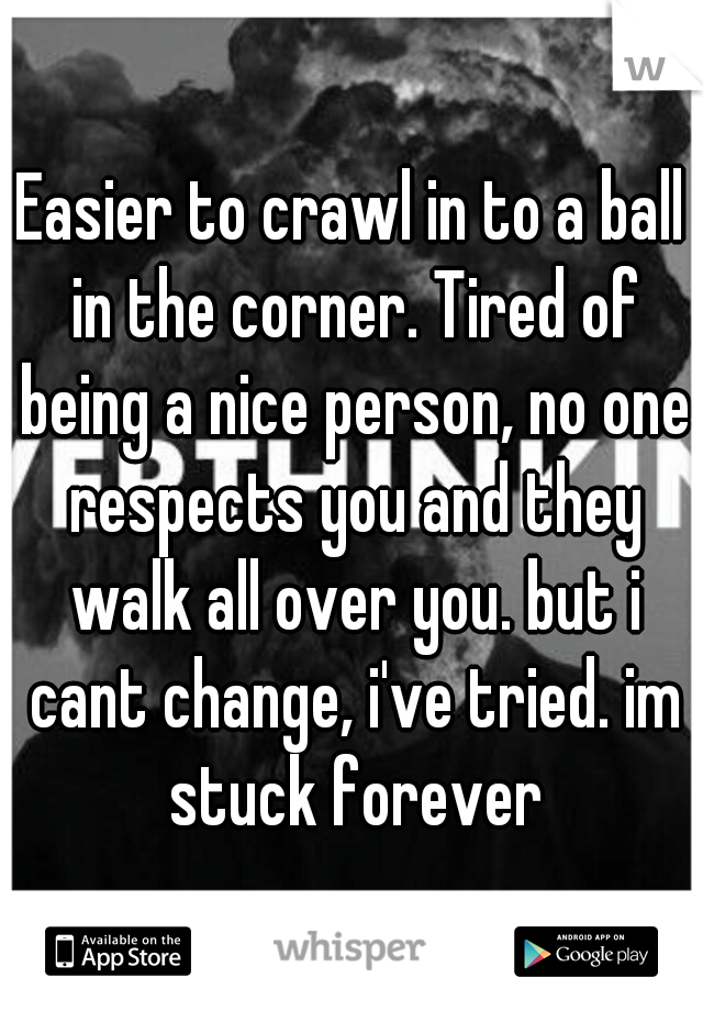 Easier to crawl in to a ball in the corner. Tired of being a nice person, no one respects you and they walk all over you. but i cant change, i've tried. im stuck forever