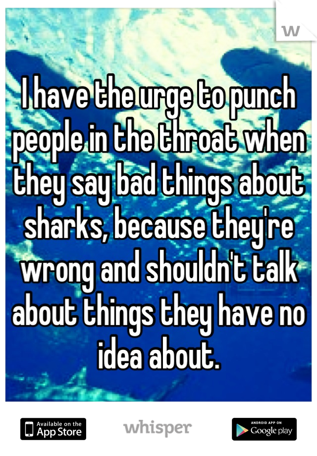 I have the urge to punch people in the throat when they say bad things about sharks, because they're wrong and shouldn't talk about things they have no idea about.