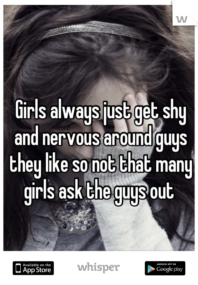 Girls always just get shy and nervous around guys they like so not that many girls ask the guys out 