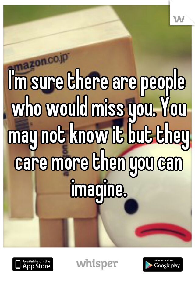 I'm sure there are people who would miss you. You may not know it but they care more then you can imagine.
