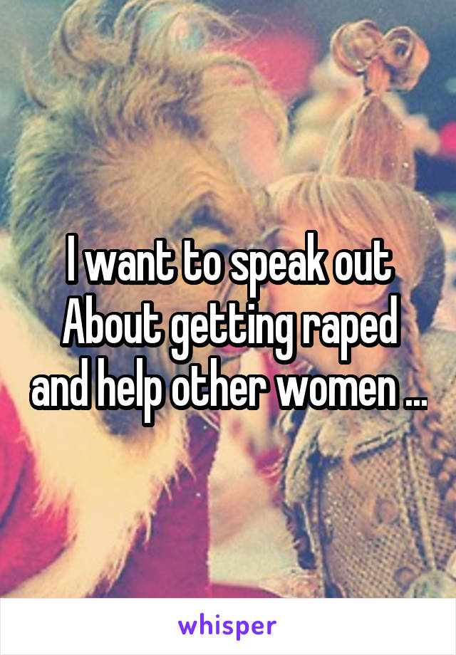 I want to speak out About getting raped and help other women ...