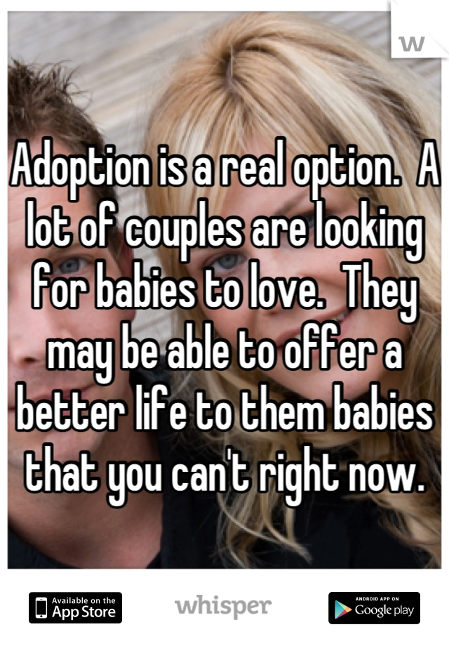 Adoption is a real option.  A lot of couples are looking for babies to love.  They may be able to offer a better life to them babies that you can't right now.
