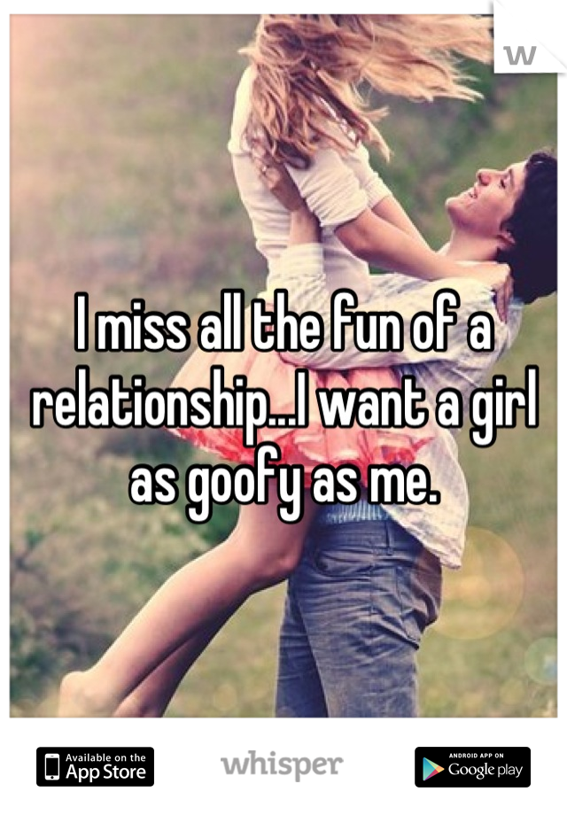 I miss all the fun of a relationship...I want a girl as goofy as me.