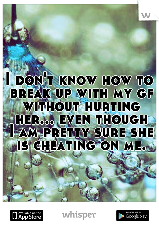 I don't know how to break up with my gf without hurting her... even though I am pretty sure she is cheating on me.