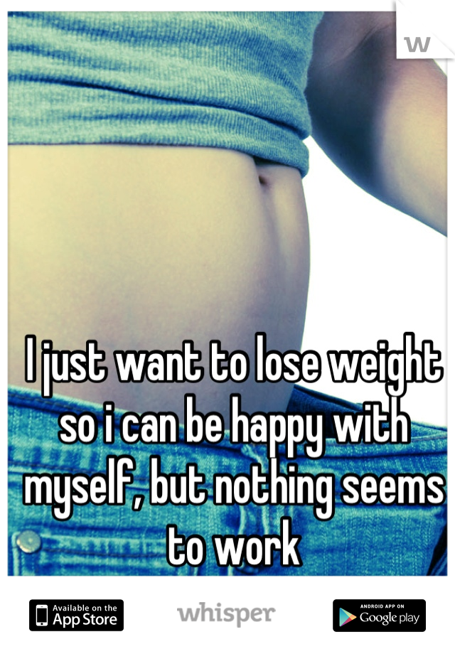 I just want to lose weight so i can be happy with myself, but nothing seems to work