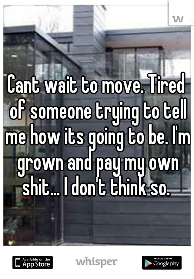 Cant wait to move. Tired of someone trying to tell me how its going to be. I'm grown and pay my own shit... I don't think so. 