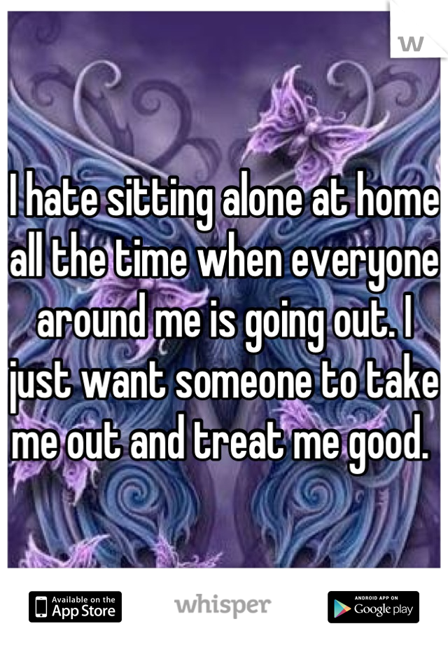I hate sitting alone at home all the time when everyone around me is going out. I just want someone to take me out and treat me good. 