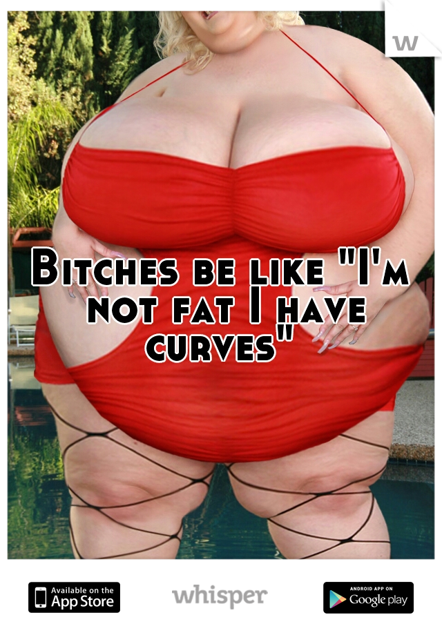 Bitches be like "I'm not fat I have curves" 