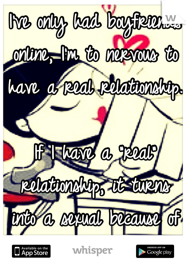 I've only had boyfriends online, I'm to nervous to have a real relationship.

If I have a "real" relationship, it turns into a sexual because of me.