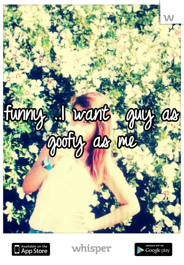 funny ..I want  guy as goofy as me 