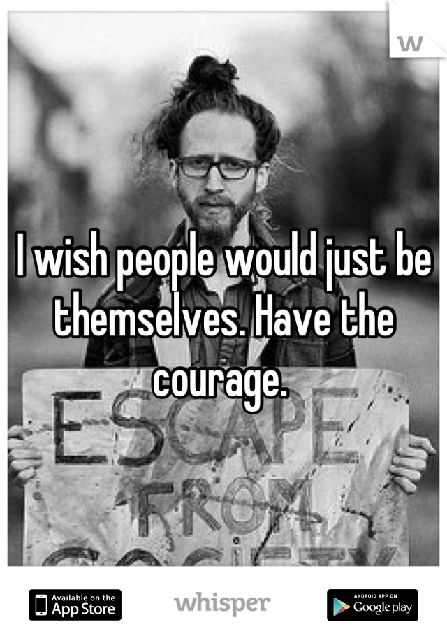 I wish people would just be themselves. Have the courage. 