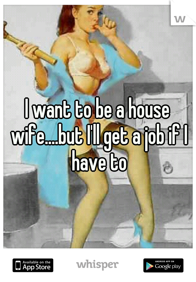 I want to be a house wife....but I'll get a job if I have to