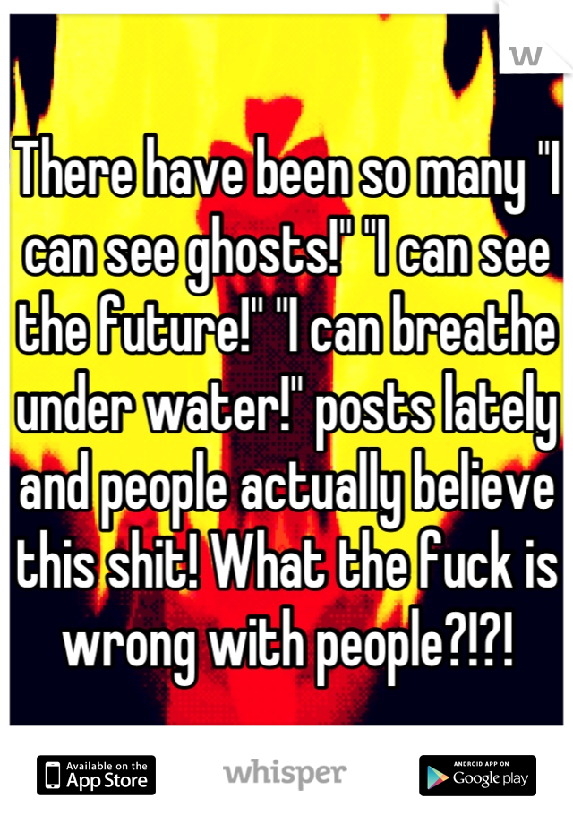 There have been so many "I can see ghosts!" "I can see the future!" "I can breathe under water!" posts lately and people actually believe this shit! What the fuck is wrong with people?!?!