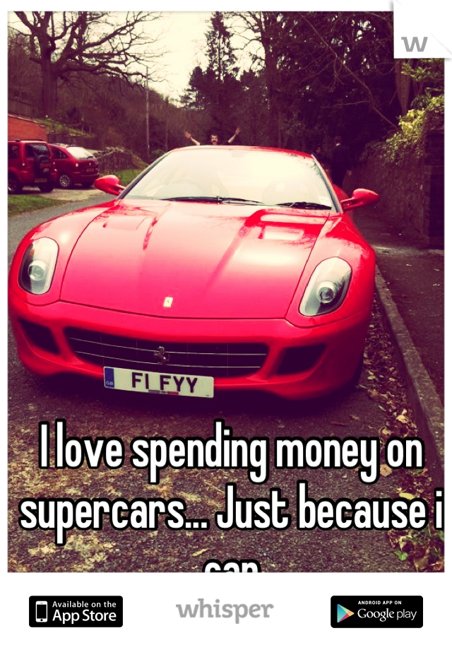 I love spending money on supercars... Just because i can