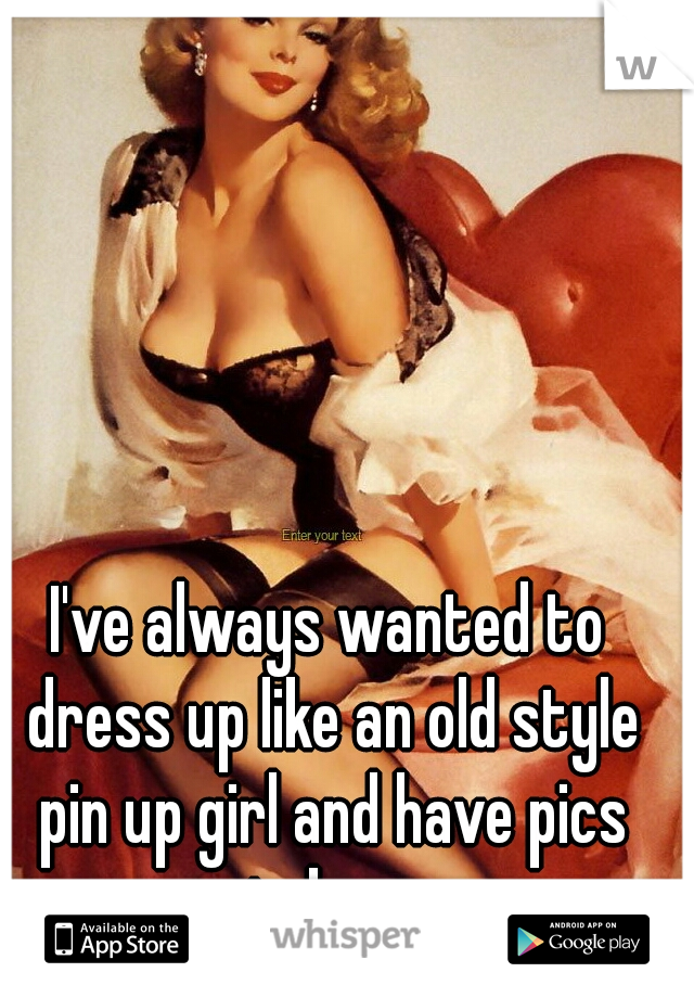 I've always wanted to dress up like an old style pin up girl and have pics taken. 