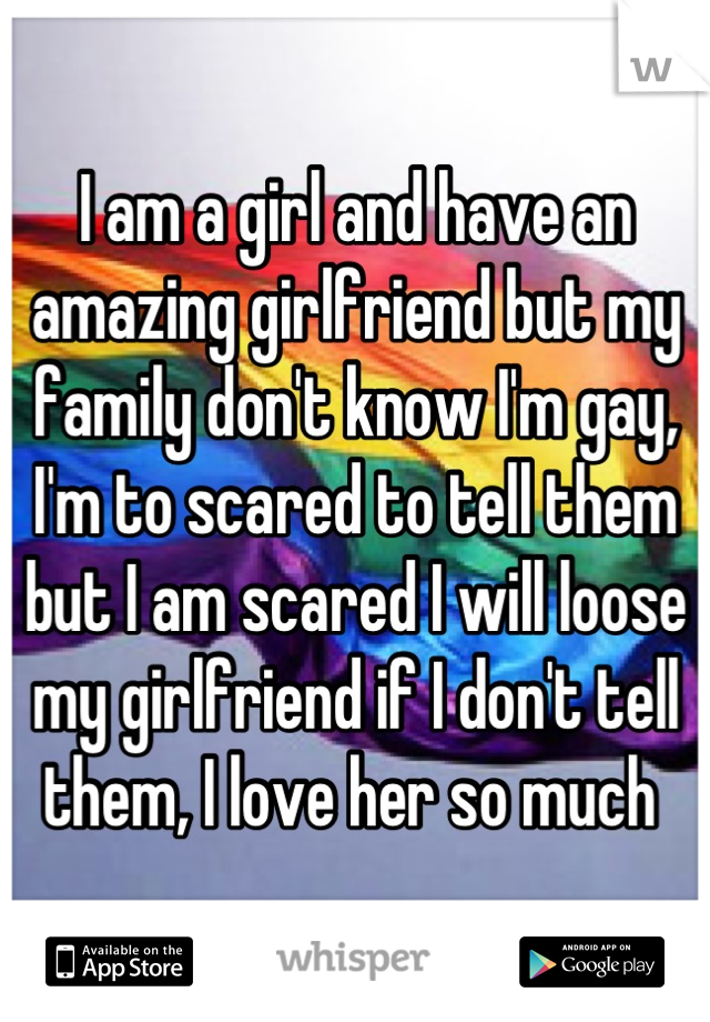 I am a girl and have an amazing girlfriend but my family don't know I'm gay, I'm to scared to tell them but I am scared I will loose my girlfriend if I don't tell them, I love her so much 