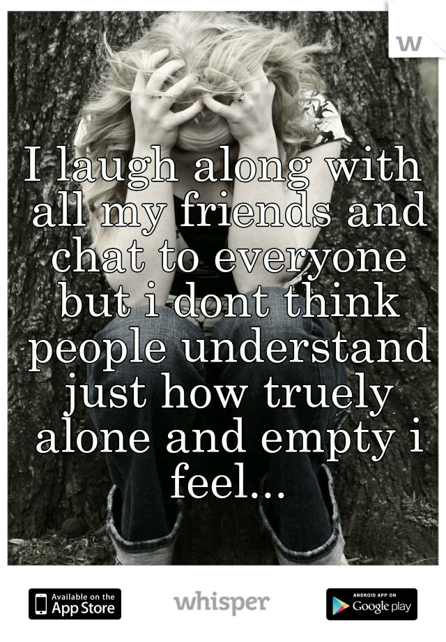 I laugh along with all my friends and chat to everyone but i dont think people understand just how truely alone and empty i feel...