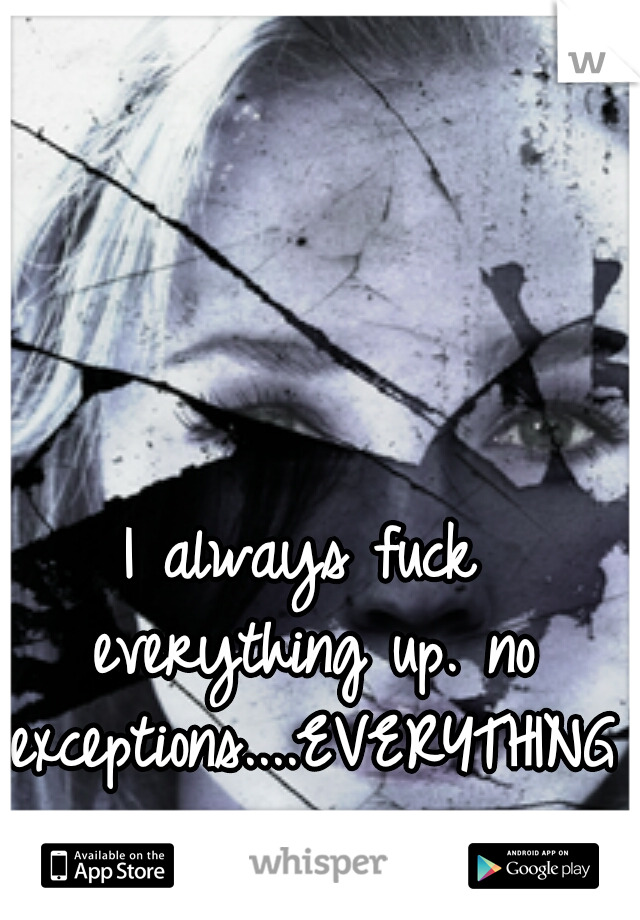 I always fuck everything up. no exceptions....EVERYTHING