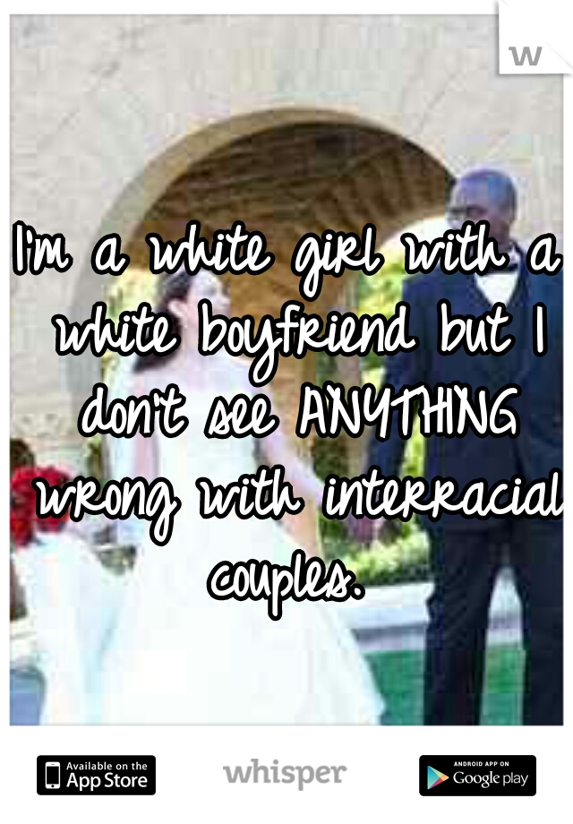 I'm a white girl with a white boyfriend but I don't see ANYTHING wrong with interracial couples. 