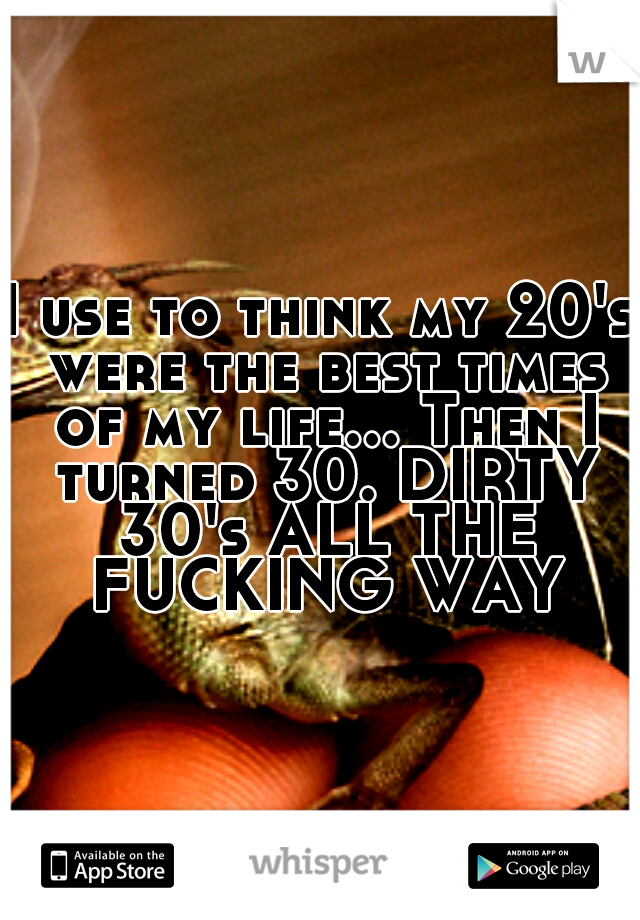 I use to think my 20's were the best times of my life... Then I turned 30. DIRTY 30's ALL THE FUCKING WAY