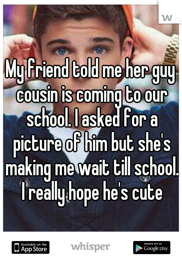 My friend told me her guy cousin is coming to our school. I asked for a picture of him but she's making me wait till school. I really hope he's cute
