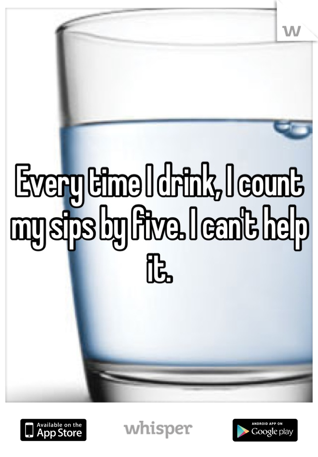 Every time I drink, I count my sips by five. I can't help it.