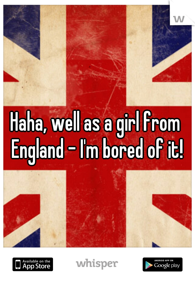 Haha, well as a girl from England - I'm bored of it!