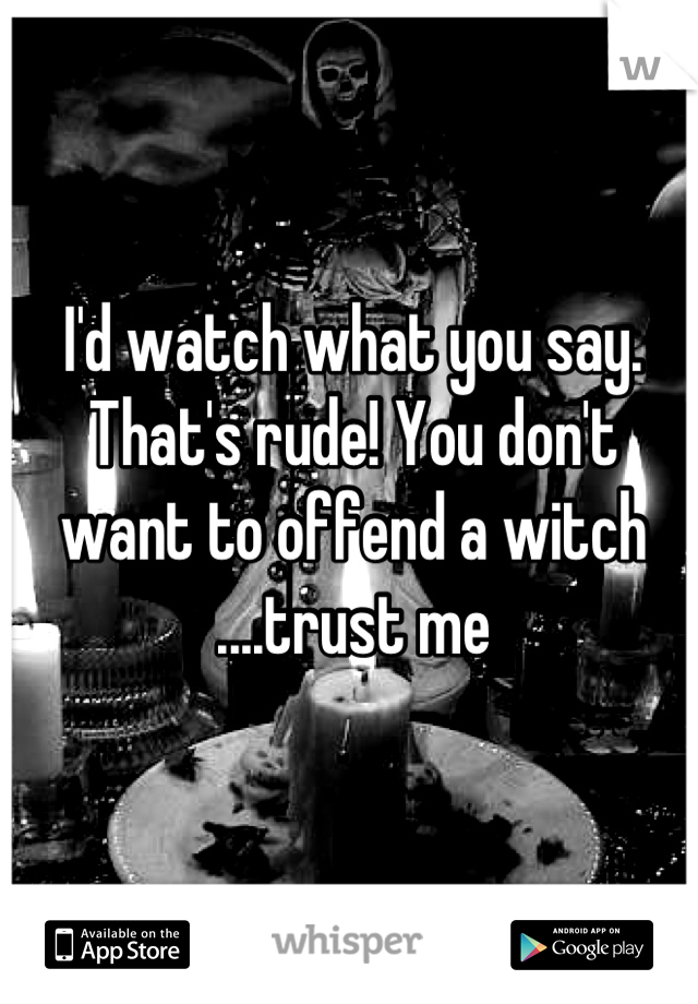 I'd watch what you say. That's rude! You don't want to offend a witch ....trust me