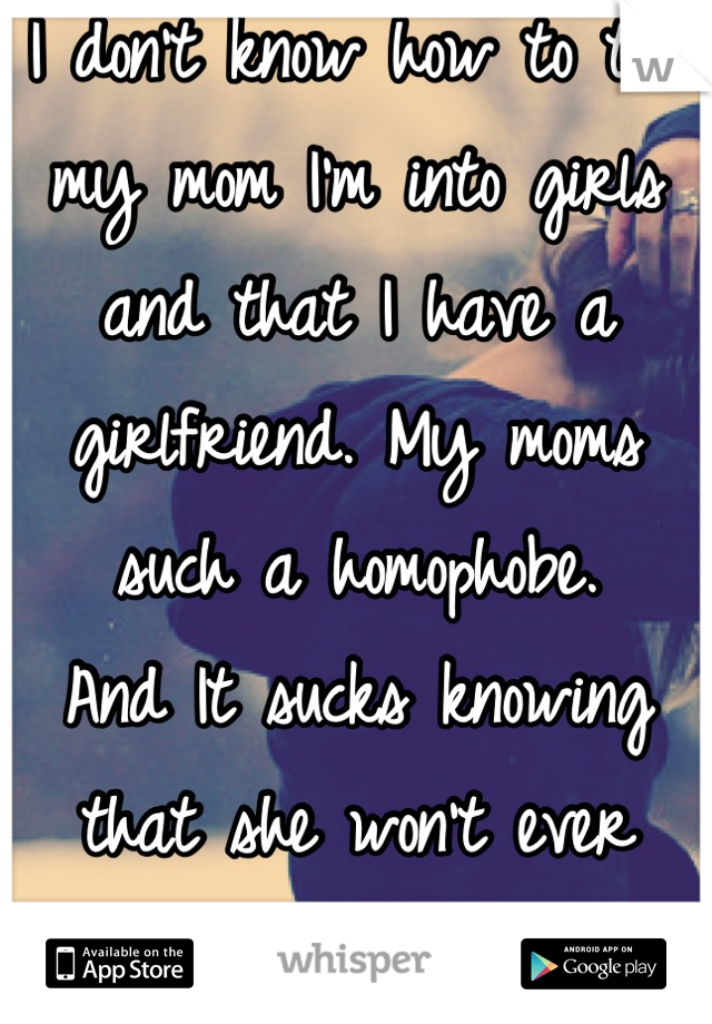 I don't know how to tell my mom I'm into girls and that I have a girlfriend. My moms such a homophobe. 
And It sucks knowing that she won't ever accept me how I am. 
