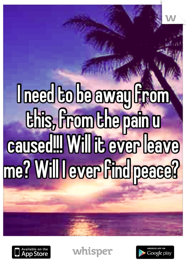I need to be away from this, from the pain u caused!!! Will it ever leave me? Will I ever find peace? 