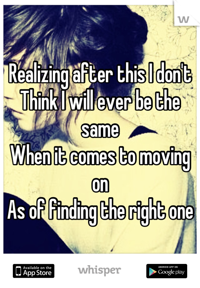 Realizing after this I don't 
Think I will ever be the same
When it comes to moving on 
As of finding the right one